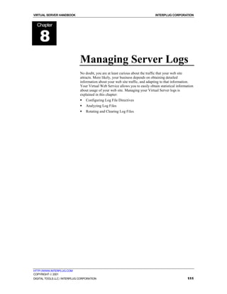 VIRTUAL SERVER HANDBOOK                                                         INTERPLUG CORPORATION


  Chapter


    8
                              Managing Server Logs
                              No doubt, you are at least curious about the traffic that your web site
                              attracts. More likely, your business depends on obtaining detailed
                              information about your web site traffic, and adapting to that information.
                              Your Virtual Web Service allows you to easily obtain statistical information
                              about usage of your web site. Managing your Virtual Server logs is
                              explained in this chapter:
                              !   Configuring Log File Directives
                              !   Analyzing Log Files
                              !   Rotating and Clearing Log Files




HTTP://WWW.INTERPLUG.COM
COPYRIGHT  2001
DIGITAL TOOLS LLC / INTERPLUG CORPORATION                                                             111
 