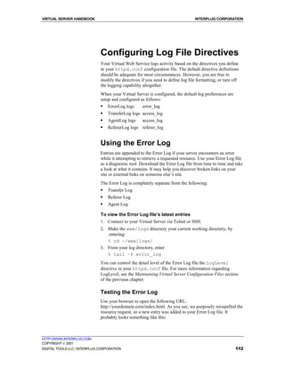 VIRTUAL SERVER HANDBOOK                                                          INTERPLUG CORPORATION




                              Configuring Log File Directives
                              Your Virtual Web Service logs activity based on the directives you define
                              in your httpd.conf configuration file. The default directive definitions
                              should be adequate for most circumstances. However, you are free to
                              modify the directives if you need to define log file formatting, or turn off
                              the logging capability altogether.
                              When your Virtual Server is configured, the default log preferences are
                              setup and configured as follows:
                              !   ErrorLog logs      error_log
                              !   TransferLog logs access_log
                              !   AgentLog logs      access_log
                              !   RefererLog logs referer_log


                              Using the Error Log
                              Entries are appended to the Error Log if your server encounters an error
                              while it attempting to retrieve a requested resource. Use your Error Log file
                              as a diagnostic tool. Download the Error Log file from time to time and take
                              a look at what it contains. It may help you discover broken links on your
                              site or external links on someone else’s site.
                              The Error Log is completely separate from the following:
                              !   Transfer Log
                              !   Referer Log
                              !   Agent Log

                              To view the Error Log file’s latest entries
                              1. Connect to your Virtual Server via Telnet or SSH.
                              2. Make the www/logs directory your current working directory, by
                                 entering:
                                 % cd ~/www/logs/
                              3. From your log directory, enter
                                 % tail –f error_log
                              You can control the detail level of the Error Log file the LogLevel
                              directive in your httpd.conf file. For more information regarding
                              LogLevel, see the Maintaining Virtual Server Configuration Files section
                              of the previous chapter.

                              Testing the Error Log
                              Use your browser to open the following URL:
                              http://yourdomain.com/index.hmtl. As you see, we purposely misspelled the
                              resource request, so a new entry was added to your Error Log file. It
                              probably looks something like this:



HTTP://WWW.INTERPLUG.COM
COPYRIGHT  2001
DIGITAL TOOLS LLC / INTERPLUG CORPORATION                                                               112
 