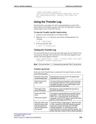VIRTUAL SERVER HANDBOOK                                                            INTERPLUG CORPORATION



                                   [date and time] access to
                                  /usr/local/etc/httpd/htdocs/index.hmtl failed
                                  for some.remote.host, reason: File does not
                                  exist


                              Using the Transfer Log
                              If your log file is not empty, the "tail" command displays an echo of the
                              latest entries in the Transfer Log file. Each entry line represents a resource
                              request made to your Virtual Web Service.

                              To view the Transfer Log file’s latest entries
                              1. Connect to your Virtual Server via Telnet or SSH.
                              2. Make the www/logs directory your current working directory, by
                                 entering:
                                 % cd ~/www/logs/
                              3. From your log file, enter
                                 % tail –f access_log

                              Testing the Transfer Log
                              Use your web browser to access the main index page of your Virtual Server.
                              As you access the page with your browser, new log entries append to your
                              log file. The entries appear as follows::
                                  some.remote.host - user - [access date and time]
                                  "request" status bytes_sent

                              Note: You can exit the tail command by entering "Ctrl-C" at any time.


                              Transfer Log Format
                              Each entry in the Transfer Log is comprised of six specific parts, as shown
                              in the following table:
                               First part of the entry:   Represents the remote host or IP address that
                               "some.remote.host"         requested the resource.
                               Second part of the         The User ID that was required in order to access
                               entry: "user"              the requested resource. If the resource that was
                                                          requested requires no user authentication, then
                                                          this data field will be left blank.

                               Third party of the         [Enclosed by square brackets] the log entry is
                               entry: time stamp          precise to the second.
                               Fourth part of the         The resource request itself is comprised of three
                               entry:                     data fields: 1) the method of the request (GET,
                                                          POST, etc.). 2) the local URL of the resource
                               "Resource request"         requested. 3) the HTTP version used by the client
                                                          (which in most cases is HTTP/1.0).

                               Fifth part of the entry:   The HTTP Status Codes range in value from 200
                               Numeric status code        to 599. Values from 200-299 indicate successful
                               that represents the        responses. Values that range from 300-399
                               server’s response to       indicate redirection, i.e. the resource at the
                               the request                requested URL as moved to another location. Any
                                                          status code with a value of 400 or above indicates

HTTP://WWW.INTERPLUG.COM
COPYRIGHT  2001
DIGITAL TOOLS LLC / INTERPLUG CORPORATION                                                                  113
 