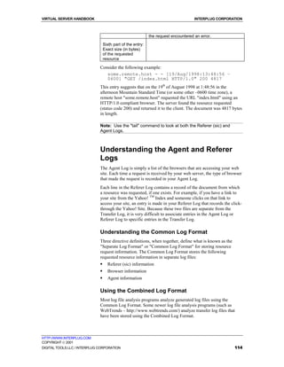 VIRTUAL SERVER HANDBOOK                                                              INTERPLUG CORPORATION



                                                             the request encountered an error.

                                  Sixth part of the entry:
                                  Exact size (in bytes)
                                  of the requested
                                  resource

                              Consider the following example:
                                 some.remote.host - - [19/Aug/1998:13:48:56 –
                                 0600] "GET /index.html HTTP/1.0" 200 4817
                              This entry suggests that on the 19th of August 1998 at 1:48:56 in the
                              afternoon Mountain Standard Time (or some other –0600 time zone), a
                              remote host "some.remote.host" requested the URL "index.html" using an
                              HTTP/1.0 compliant browser. The server found the resource requested
                              (status code 200) and returned it to the client. The document was 4817 bytes
                              in length.

                              Note: Use the "tail" command to look at both the Referer (sic) and
                              Agent Logs.



                              Understanding the Agent and Referer
                              Logs
                              The Agent Log is simply a list of the browsers that are accessing your web
                              site. Each time a request is received by your web server, the type of browser
                              that made the request is recorded in your Agent Log.
                              Each line in the Referer Log contains a record of the document from which
                              a resource was requested, if one exists. For example, if you have a link to
                              your site from the Yahoo! TM Index and someone clicks on that link to
                              access your site, an entry is made in your Referer Log that records the click-
                              through the Yahoo! Site. Because these two files are separate from the
                              Transfer Log, it is very difficult to associate entries in the Agent Log or
                              Referer Log to specific entries in the Transfer Log.

                              Understanding the Common Log Format
                              Three directive definitions, when together, define what is known as the
                              "Separate Log Format" or "Common Log Format" for storing resource
                              request information. The Common Log Format stores the following
                              requested resource information in separate log files:
                              !     Referer (sic) information
                              !     Browser information
                              !     Agent information

                              Using the Combined Log Format
                              Most log file analysis programs analyze generated log files using the
                              Common Log Format. Some newer log file analysis programs (such as
                              WebTrends – http://www.webtrends.com/) analyze transfer log files that
                              have been stored using the Combined Log Format.



HTTP://WWW.INTERPLUG.COM
COPYRIGHT  2001
DIGITAL TOOLS LLC / INTERPLUG CORPORATION                                                               114
 