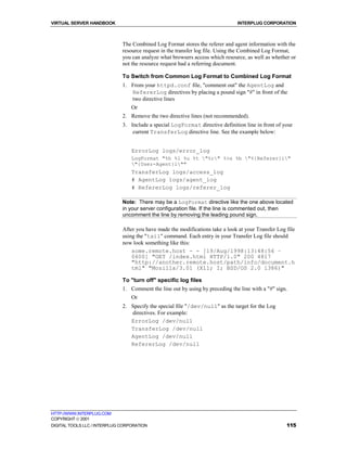 VIRTUAL SERVER HANDBOOK                                                         INTERPLUG CORPORATION



                              The Combined Log Format stores the referer and agent information with the
                              resource request in the transfer log file. Using the Combined Log Format,
                              you can analyze what browsers access which resource, as well as whether or
                              not the resource request had a referring document.

                              To Switch from Common Log Format to Combined Log Format
                              1. From your httpd.conf file, "comment out" the AgentLog and
                                 RefererLog directives by placing a pound sign "#" in front of the
                                 two directive lines
                                  Or
                              2. Remove the two directive lines (not recommended).
                              3. Include a special LogFormat directive definition line in front of your
                                  current TransferLog directive line. See the example below:


                                  ErrorLog logs/error_log
                                  LogFormat "%h %l %u %t "%r" %>s %b "%{Referer}i"
                                  "{User-Agent}i""
                                  TransferLog logs/access_log
                                  # AgentLog logs/agent_log
                                  # RefererLog logs/referer_log

                              Note: There may be a LogFormat directive like the one above located
                              in your server configuration file. If the line is commented out, then
                              uncomment the line by removing the leading pound sign.

                              After you have made the modifications take a look at your Transfer Log file
                              using the "tail" command. Each entry in your Transfer Log file should
                              now look something like this:
                                  some.remote.host - - [19/Aug/1998:13:48:56 –
                                  0600] "GET /index.html HTTP/1.0" 200 4817
                                  "http://another.remote.host/path/info/document.h
                                  tml" "Mozilla/3.01 (X11; I; BSD/OS 2.0 i386)"

                              To "turn off" specific log files
                              1. Comment the line out by using by preceding the line with a "#" sign.
                                  Or
                              2. Specify the special file "/dev/null" as the target for the Log
                                 directives. For example:
                                 ErrorLog /dev/null
                                 TransferLog /dev/null
                                 AgentLog /dev/null
                                 RefererLog /dev/null




HTTP://WWW.INTERPLUG.COM
COPYRIGHT  2001
DIGITAL TOOLS LLC / INTERPLUG CORPORATION                                                            115
 