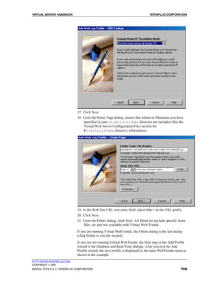 VIRTUAL SERVER HANDBOOK                                                            INTERPLUG CORPORATION




                              17. Click Next.
                              18. From the Home Page dialog, ensure that whatever filenames you have
                                  specified in your DirectoryIndex directive are included (See the
                                  Virtual Web Server Configuration Files section for
                                  DirectoryIndex directive information).




                              19. In the Web Site URL text entry field, select http:// as the URL prefix.
                              20. Click Next.
                              21. From the Filters dialog, click Next. All filters (to exclude specific hosts,
                                  files, etc.)are not available with Virtual Web Trends.
                              If you are running Virtual WebTrends, the Filters dialog is the last dialog
                              (click Finish to exit the wizard).
                              If you are not running Virtual WebTrends, the final step in the Add Profile
                              wizard is the Database and Real-Time dialogs. After you exit the Add
                              Profile wizard, the new profile is displayed in the main WebTrends menu as
                              shown in the example.
HTTP://WWW.INTERPLUG.COM
COPYRIGHT  2001
DIGITAL TOOLS LLC / INTERPLUG CORPORATION                                                                 118
 