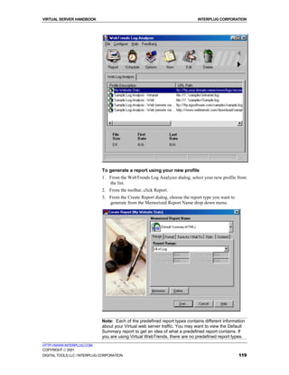 VIRTUAL SERVER HANDBOOK                                                        INTERPLUG CORPORATION




                              To generate a report using your new profile
                              1. From the WebTrends Log Analyzer dialog, select your new profile from
                                 the list.
                              2. From the toolbar, click Report.
                              3. From the Create Report dialog, choose the report type you want to
                                 generate from the Memorized Report Name drop down menu.




                              Note: Each of the predefined report types contains different information
                              about your Virtual web server traffic. You may want to view the Default
                              Summary report to get an idea of what a predefined report contains. If
                              you are using Virtual WebTrends, there are no predefined report types.
HTTP://WWW.INTERPLUG.COM
COPYRIGHT  2001
DIGITAL TOOLS LLC / INTERPLUG CORPORATION                                                            119
 