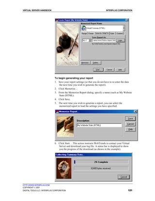 VIRTUAL SERVER HANDBOOK                                                          INTERPLUG CORPORATION




                              To begin generating your report
                              1. Save your report settings (so that you do not have to re-enter the data
                                 the next time you wish to generate the report).
                              2. Click Memorize…
                              3. From the Memorize Report dialog, specify a name (such as My Website
                                 Stats (HTML).
                              4. Click Save.
                              5. The next time you wish to generate a report, you can select the
                                 memorized report to load the settings you have specified.




                              6. Click Start… This action instructs WebTrends to contact your Virtual
                                 Server and download your log file. A status bar is displayed to show
                                 you the progress of the download (as shown in the example).




HTTP://WWW.INTERPLUG.COM
COPYRIGHT  2001
DIGITAL TOOLS LLC / INTERPLUG CORPORATION                                                              121
 