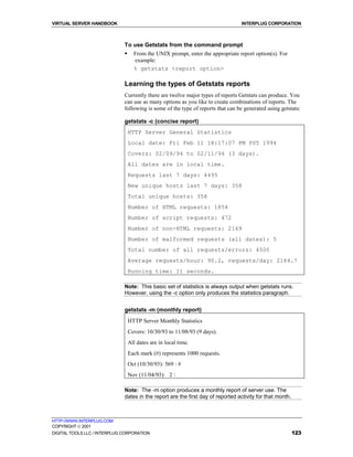 VIRTUAL SERVER HANDBOOK                                                          INTERPLUG CORPORATION



                              To use Getstats from the command prompt
                              !     From the UNIX prompt, enter the appropriate report option(s). For
                                    example:
                                    % getstats <report option>

                              Learning the types of Getstats reports
                              Currently there are twelve major types of reports Getstats can produce. You
                              can use as many options as you like to create combinations of reports. The
                              following is some of the type of reports that can be generated using getstats:

                              getstats -c (concise report)
                                  HTTP Server General Statistics
                                  Local date: Fri Feb 11 18:17:07 PM PST 1994
                                  Covers: 02/09/94 to 02/11/94 (3 days).
                                  All dates are in local time.
                                  Requests last 7 days: 4495
                                  New unique hosts last 7 days: 358
                                  Total unique hosts: 358
                                  Number of HTML requests: 1854
                                  Number of script requests: 472
                                  Number of non-HTML requests: 2169
                                  Number of malformed requests (all dates): 5
                                  Total number of all requests/errors: 4500
                                  Average requests/hour: 90.2, requests/day: 2164.7
                                  Running time: 11 seconds.

                              Note: This basic set of statistics is always output when getstats runs.
                              However, using the -c option only produces the statistics paragraph.


                              getstats -m (monthly report)
                                  HTTP Server Monthly Statistics
                                  Covers: 10/30/93 to 11/08/93 (9 days).
                                  All dates are in local time.
                                  Each mark (#) represents 1000 requests.
                                  Oct (10/30/93): 569 : #
                                  Nov (11/04/93): 2 :

                              Note: The -m option produces a monthly report of server use. The
                              dates in the report are the first day of reported activity for that month.



HTTP://WWW.INTERPLUG.COM
COPYRIGHT  2001
DIGITAL TOOLS LLC / INTERPLUG CORPORATION                                                                  123
 