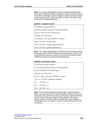 VIRTUAL SERVER HANDBOOK                                                         INTERPLUG CORPORATION



                              Note: The -f option tells getstats to create a full report sorted by host
                              name (and IP address). Use the -fa option to make a full report sorted by
                              the number of accesses. Use the -fd option to create a full report sorted
                              by the last access date. Use the -fb option to create a full report sorted
                              by the number of bytes transferred.


                              getstats -r (request report)
                               HTTP Server Request Statistics
                               Sorted by number of requests, 1560 unique requests.
                               Covers: 12/28/93 to 01/27/94 (32 days).
                               All dates are in local time.
                               # of requests : Last Access (M/D/Y) : Request
                               4260 : 01/27/94 : /eit.home.html
                               3330 : 01/27/94 : /graphics/stripe.bottom.gif
                               2831 : 01/27/94 : /graphics/ball.black.gif

                              Note: The -r option tells getstats to create a report of requests sorted by
                              the request name. Use the -ra option to sort by accesses. Use the -rd to
                              sort by the last access time. Use the -rb to sort by the number of bytes
                              transferred. Use the -rf to sort by individual file sizes.


                              getstats -dn (domain report)
                               HTTP Server Domain Statistics
                               1 level, sorted by domain name, 22 unique domains.
                               Covers: 02/09/94 to 02/10/94 (2 days).
                               All dates are in local time.
                               # reqs : # uniq : Last Access (M/D/Y) : Domain
                               180 : 28 : 02/10/94 : (numerical domains)
                               27 : 1 : 02/10/94 : .at
                               28 : 3 : 02/10/94 : .au
                               22 : 2 : 02/10/94 : .ca

                              Note: The -dn option generates a domain report, sorted by domain
                              name. Use -da to sort by the number of requests. Use the -dd to sort by
                              last access date. Use the -db to sort by the number of bytes transferred.
                              Use the -du to sort by the number of unique domains. The unique
                              domain number is the total number of unique sites under a domain. In
                              the example above, for instance, a total of 3 unique sites came from the
                              .au domain.




HTTP://WWW.INTERPLUG.COM
COPYRIGHT  2001
DIGITAL TOOLS LLC / INTERPLUG CORPORATION                                                            126
 