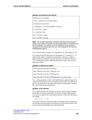VIRTUAL SERVER HANDBOOK                                                             INTERPLUG CORPORATION




                              getstats -dt (directory tree report)
                               HTTP Server Tree Report
                               Covers: 12/28/93 to 01/07/94 (12 days).
                               All dates are in local time.
                               # of Requests : Last Access (M/D/Y) : Dir/File
                               55 : 01/07/94 : /reports
                               51 : 01/07/94 : /ht93
                               562 : 01/07/94 : /demos
                               487 : 01/07/94 : /asiceda

                              Note: The -dt option generates a directory tree report that cannot be
                              sorted. The number of requests and last request date for directories and
                              files is displayed. The request count for directories is the amount of
                              requests for that directory plus the sum of all requests for the files and
                              subdirectories under it.

                              If you find this report is empty, try using getstats -dr "/www/htdocs/" -dt.
                              For a report of specific directories, try the getstats -sr "/<dirname>/*" -d
                              report. In this report -sr stands for search string, <dirname> would be
                              replaced with your directory structure under your www/htdocs directory, "
                              *" is a wildcard for all files within that directory structure, and -d is the
                              daily report option.

                              getstats -e (file) (error report)
                               HTTP Server Error Report (All Dates)
                               kmac [Thu Dec 30 23:20:21 1993] get / foo
                               kmac [Thu Dec 30 23:20:37 1993] get foo /
                               kmac [Thu Dec 30 23:20:55 1993] get http://www.eit.com/ foo
                              The -e option generates a report of all malformed (or ignored) requests for
                              all dates in the order they were encountered in the log file. If a filename is
                              given as the argument to the option, bad requests are appended to an error
                              file, where they can be analyzed later.

                              getstats -a (all reports)
                              The -a option produces all of the above reports, with list reports sorted by
                              the number of accesses (if possible). If you want a report sorted another
                              way, however, specify the correct option after the -a flag. The following is
                              an example:
                                  getstats -a -fb
                              This creates all reports sorted by number of requests, with the exception of
                              the full report and error report. Full reports are sorted by byte traffic. Error
                              reports must be specified from the command prompt.


HTTP://WWW.INTERPLUG.COM
COPYRIGHT  2001
DIGITAL TOOLS LLC / INTERPLUG CORPORATION                                                                  127
 