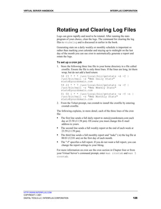 VIRTUAL SERVER HANDBOOK                                                            INTERPLUG CORPORATION




                              Rotating and Clearing Log Files
                              Logs can grow rapidly and need to be rotated. After running the stats
                              program of your choice, clear the logs. The command for clearing the log
                              files is vnukelog and is discussed in earlier in the book.
                              Generating stats on a daily weekly or monthly schedule is important so
                              rather than marking your calendar and staying up to midnight on the last
                              day of the month you can use cron to automatically generate a report and
                              rotate the logs.

                              To set up a cron job
                              1. Store the following three line file in your home directory in a file called
                                 cronfile. Ensure the file is only three lines. If the lines are long, let them
                                 wrap, but do not add a hard return:
                                 58 23 * * * /usr/local/bin/getstats -d -f |
                                 /usr/bin/mail -s "Web Daily Stats"
                                 stats@yourdomain.com
                                 59 23 * * 7 /usr/local/bin/getstats -w -f |
                                 /usr/bin/mail -s "Web Weekly Stats"
                                 stats@yourdomain.com
                                 01 00 1 * * /usr/local/bin/getstats -w -f -n |
                                 /usr/bin/mail -s "Web Monthly Stats"
                                 stats@yourdomain.com
                              2. From the Telnet prompt, run crontab to install the cronfile by entering
                                 crontab cronfile.
                              The following explains, in more detail, each of the three lines of the cron
                              file:
                              !   The first line sends a full daily report to stats@yourdomain.com each
                                  day at 23:58 (11:58 pm). Of course you must change this E-mail
                                  address to yours.
                              !   The second line sends a full weekly report at the end of each week at
                                  23:59 (11:59 pm).
                              !   The third line sends a full monthly report and "nuke" (-n) the log file at
                                  00:01 (12:01 am) on the first day of each month.
                              !   The "-f" specifies a full report. If you do not want a full report, you can
                                  change the report settings to your liking.
                              For more information on cron see the cron section in Chapter four or from
                              your Virtual Server’s command prompt, enter man crontab and man 5
                              crontab.




HTTP://WWW.INTERPLUG.COM
COPYRIGHT  2001
DIGITAL TOOLS LLC / INTERPLUG CORPORATION                                                                 128
 