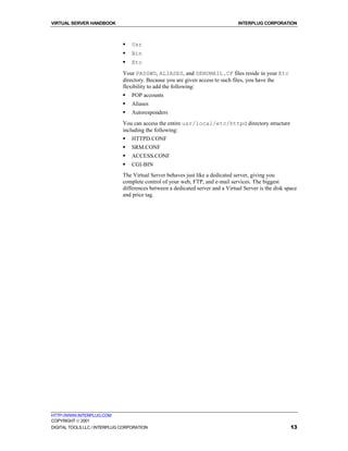 VIRTUAL SERVER HANDBOOK                                                          INTERPLUG CORPORATION



                              !   Usr
                              !   Bin
                              !   Etc
                              Your PASSWD, ALIASES, and SENDMAIL.CF files reside in your Etc
                              directory. Because you are given access to such files, you have the
                              flexibility to add the following:
                              !   POP accounts
                              !   Aliases
                              !   Autoresponders
                              You can access the entire usr/local/etc/httpd directory structure
                              including the following:
                              !   HTTPD.CONF
                              !   SRM.CONF
                              !   ACCESS.CONF
                              !   CGI-BIN
                              The Virtual Server behaves just like a dedicated server, giving you
                              complete control of your web, FTP, and e-mail services. The biggest
                              differences between a dedicated server and a Virtual Server is the disk space
                              and price tag.




HTTP://WWW.INTERPLUG.COM
COPYRIGHT  2001
DIGITAL TOOLS LLC / INTERPLUG CORPORATION                                                               13
 