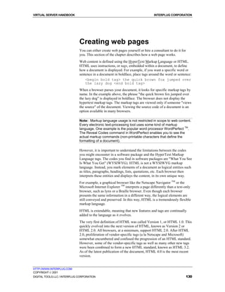 VIRTUAL SERVER HANDBOOK                                                          INTERPLUG CORPORATION




                              Creating web pages
                              You can either create web pages yourself or hire a consultant to do it for
                              you. This section of the chapter describes how a web page works.
                              Web content is defined using the HyperText Markup Language or HTML.
                              HTML uses instructions, or tags, embedded within a document, to define
                              how a document is displayed. For example, if you want a specific word or
                              sentence in a document in boldface, place tags around the word or sentence:
                                  <begin bold tag> the quick brown fox jumped over
                                  the lazy dog <end bold tag>
                              When a browser parses your document, it looks for specific markup tags by
                              name. In the example above, the phrase "the quick brown fox jumped over
                              the lazy dog" is displayed in boldface. The browser does not display the
                              hypertext markup tags. The markup tags are viewed only if someone "views
                              the source" of the document. Viewing the source code of a document is an
                              option available in many browsers.

                              Note: Markup language usage is not restricted in scope to web content.
                              Every electronic text-processing tool uses some kind of markup
                              language. One example is the popular word processor WordPerfect TM.
                              The Reveal Codes command in WordPerfect enables you to see the
                              actual markup commands (non-printable characters that define the
                              formatting of a document).

                              However, it is important to understand the limitations between the codes
                              you might encounter in a software package and the HyperText Markup
                              Language tags. The codes you find in software packages are "What You See
                              Is What You Get" (WYSIWYG). HTML is not a WYSIWYG markup
                              language. Instead, you mark elements of a document as logical entities such
                              as titles, paragraphs, headings, lists, quotations, etc. Each browser then
                              interprets these entities and displays the content, in its own unique way.
                              For example, a graphical browser like the Netscape Navigator TM or the
                              Microsoft Internet Explorer TM interprets a page differently than a text-only
                              browser, such as lynx or a Braille browser. Even though each browser
                              presents the same information in a different way, the logical elements are
                              still conveyed and preserved. In this way, HTML is a tremendously flexible
                              markup language.
                              HTML is extendable, meaning that new features and tags are continually
                              added to the language as it evolves.
                              The very first definition of HTML was called Version 1, or HTML 1.0. This
                              quickly evolved into the next version of HTML, known as Version 2 or
                              HTML 2.0. All browsers, at a minimum, support HTML 2.0. After HTML
                              2.0, proliferation of vendor-specific tags (a la Netscape and Microsoft)
                              somewhat encumbered and confused the progression of an HTML standard.
                              However, some of the vendor-specific tags as well as many other new tags
                              were been combined to form a new HTML standard, known as HTML 3.2.
                              As of the latest publication of the document, HTML 4.0 is the most recent
                              version.


HTTP://WWW.INTERPLUG.COM
COPYRIGHT  2001
DIGITAL TOOLS LLC / INTERPLUG CORPORATION                                                                  130
 