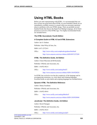 VIRTUAL SERVER HANDBOOK                                                         INTERPLUG CORPORATION




                              Using HTML Books
                              Before you start experimenting with HTML, it is recommended that you
                              have at least one good book about HTML on your bookshelf. Books are an
                              immediately available resource to consult when you encounter questions
                              about or problems with your HTML design. There are probably several
                              hundred books that discuss the HyperText Markup Language, all of which
                              present an overview of the HTML tags. Two highly-recommended books
                              are included below:

                              The HTML Sourcebook, Fourth Edition

                              A Complete Guide to HTML 4.0 and HTML Extensions
                              Author: Ian S. Graham
                              Publisher: John Wiley & Sons, Inc.
                              ISBN: 0-471-25724-9
                              URLs:         http://www.wiley.com/compbooks/graham/html4ed/
                                            http://www.amazon.com/exec/obidos/ASIN/0471257249/

                              HTML: The Definitive Guide, 3rd Edition
                              Author: Chuck Musciano & Bill Kennedy
                              Publisher: O'Reilly and Associates, Inc.
                              ISBN: 1-56592-492-4
                              URLs:         http://www.oreilly.com/catalog/html3/
                                            http://www.amazon.com/exec/obidos/ASIN/1565924924/
                              As HTML has evolved so too has the complexity of the language and its
                              accompanying extensions, e.g. style sheets and scripting languages.
                              Excellent books on style sheets and scripting languages are included below:

                              Dynamic HTML: The Definitive Reference
                              Author: Danny Goodman
                              Publisher: O'Reilly and Associates, Inc.
                              ISBN: 1-56592-494-0
                              URLs:         http://www.oreilly.com/catalog/dhtmlref/
                                            http://www.amazon.com/exec/obidos/ASIN/1565924940/

                              JavaScript: The Definitive Guide, 3rd Edition
                              Author: David Flanagan
                              Publisher: O'Reilly and Associates, Inc.
                              ISBN: 1-56592-392-8
                              URLs:         http://www.oreilly.com/catalog/jscript3/
HTTP://WWW.INTERPLUG.COM
COPYRIGHT  2001
DIGITAL TOOLS LLC / INTERPLUG CORPORATION                                                            131
 
