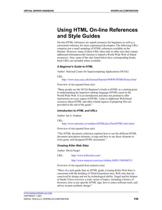 VIRTUAL SERVER HANDBOOK                                                         INTERPLUG CORPORATION




                              Using HTML On-line References
                              and Style Guides
                              On-line HTML references are superb resources for beginners as well as a
                              convenient reference for more experienced developers. The following URLs
                              comprise just a small sampling of HTML references available on the
                              Internet. However, many of these URLs then refer to other sites that contain
                              additional information (the Internet is indeed a World Wide Web of linked
                              resources). Also, some of the sites listed below have corresponding books;
                              book URLs are included where available.

                              A Beginner's Guide to HTML
                              Author: National Center for Supercomputing Applications (NCSA)
                              URL:
                                 http://www.ncsa.uiuc.edu/General/Internet/WWW/HTMLPrimer.html
                              Overview of site (quoted from site):
                              "Many people use the NCSA Beginner's Guide to HTML as a starting point
                              to understanding the hypertext markup language (HTML) used on the
                              World Wide Web. It is an introduction and does not pretend to offer
                              instructions on every aspect of HTML. Links to additional Web-based
                              resources about HTML and other related aspects of preparing files are
                              provided at the end of the guide."

                              Introduction to HTML and URLs
                              Author: Ian S. Graham
                              URL:
                                 http://www.utoronto.ca/webdocs/HTMLdocs/NewHTML/intro.html
                              Overview of site (quoted from site):
                              "This HTML document collection explains how to use the different HTML
                              document description elements, or tags and how to use these elements to
                              write good, well designed HTML documents."

                              Creating Killer Web Sites
                              Author: David Siegel
                              URL:          http://www.killersites.com/
                                            http://www.amazon.com/exec/obidos/ASIN/1568304331/
                              Overview of site (quoted from amazon.com):
                              "More of a style guide than an HTML guide, Creating Killer Web Sites is
                              concerned with the building of Third-Generation sites, Web sites that are
                              conceived by design and not by technological ability. Siegel and his helpers
                              at Studio Verso overview a wide variety of topics, including a history of
                              browsers, how to use specific HTML tags, how to select software tools, and
                              advice on pure aesthetic design."

HTTP://WWW.INTERPLUG.COM
COPYRIGHT  2001
DIGITAL TOOLS LLC / INTERPLUG CORPORATION                                                             133
 