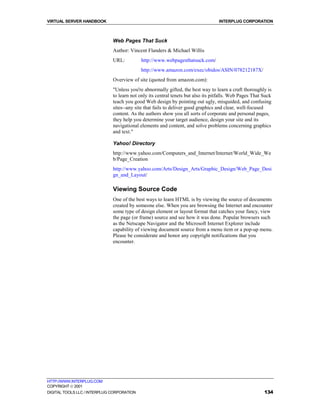 VIRTUAL SERVER HANDBOOK                                                           INTERPLUG CORPORATION



                              Web Pages That Suck
                              Author: Vincent Flanders & Michael Willis
                              URL:          http://www.webpagesthatsuck.com/
                                            http://www.amazon.com/exec/obidos/ASIN/078212187X/
                              Overview of site (quoted from amazon.com):
                              "Unless you're abnormally gifted, the best way to learn a craft thoroughly is
                              to learn not only its central tenets but also its pitfalls. Web Pages That Suck
                              teach you good Web design by pointing out ugly, misguided, and confusing
                              sites--any site that fails to deliver good graphics and clear, well-focused
                              content. As the authors show you all sorts of corporate and personal pages,
                              they help you determine your target audience, design your site and its
                              navigational elements and content, and solve problems concerning graphics
                              and text."

                              Yahoo! Directory
                              http://www.yahoo.com/Computers_and_Internet/Internet/World_Wide_We
                              b/Page_Creation
                              http://www.yahoo.com/Arts/Design_Arts/Graphic_Design/Web_Page_Desi
                              gn_and_Layout/

                              Viewing Source Code
                              One of the best ways to learn HTML is by viewing the source of documents
                              created by someone else. When you are browsing the Internet and encounter
                              some type of design element or layout format that catches your fancy, view
                              the page (or frame) source and see how it was done. Popular browsers such
                              as the Netscape Navigator and the Microsoft Internet Explorer include
                              capability of viewing document source from a menu item or a pop-up menu.
                              Please be considerate and honor any copyright notifications that you
                              encounter.




HTTP://WWW.INTERPLUG.COM
COPYRIGHT  2001
DIGITAL TOOLS LLC / INTERPLUG CORPORATION                                                                134
 