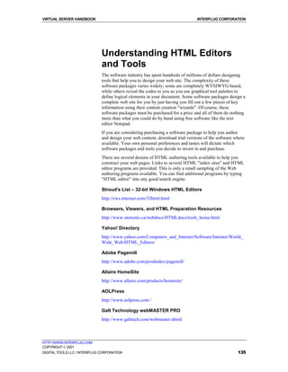 VIRTUAL SERVER HANDBOOK                                                        INTERPLUG CORPORATION




                              Understanding HTML Editors
                              and Tools
                              The software industry has spent hundreds of millions of dollars designing
                              tools that help you to design your web site. The complexity of these
                              software packages varies widely; some are completely WYSIWYG based,
                              while others reveal the codes to you as you use graphical tool palettes to
                              define logical elements in your document. Some software packages design a
                              complete web site for you by just having you fill out a few pieces of key
                              information using their content creation "wizards". Of course, these
                              software packages must be purchased for a price and all of them do nothing
                              more than what you could do by hand using free software like the text
                              editor Notepad.
                              If you are considering purchasing a software package to help you author
                              and design your web content, download trial versions of the software where
                              available. Your own personal preferences and tastes will dictate which
                              software packages and tools you decide to invest in and purchase.
                              There are several dozens of HTML authoring tools available to help you
                              construct your web pages. Links to several HTML "index sites" and HTML
                              editor programs are provided. This is only a small sampling of the Web
                              authoring programs available. You can find additional programs by typing
                              "HTML editor" into any good search engine.

                              Stroud's List – 32-bit Windows HTML Editors
                              http://cws.internet.com/32html.html

                              Browsers, Viewers, and HTML Preparation Resources
                              http://www.utoronto.ca/webdocs/HTMLdocs/tools_home.html

                              Yahoo! Directory
                              http://www.yahoo.com/Computers_and_Internet/Software/Internet/World_
                              Wide_Web/HTML_Editors/

                              Adobe Pagemill
                              http://www.adobe.com/prodindex/pagemill/

                              Allaire HomeSite
                              http://www.allaire.com/products/homesite/

                              AOLPress
                              http://www.aolpress.com /

                              Galt Technology webMASTER PRO
                              http://www.galttech.com/webmaster.shtml



HTTP://WWW.INTERPLUG.COM
COPYRIGHT  2001
DIGITAL TOOLS LLC / INTERPLUG CORPORATION                                                           135
 
