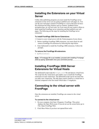VIRTUAL SERVER HANDBOOK                                                           INTERPLUG CORPORATION




                              Installing the Extensions on your Virtual
                              Server
                              Unlike other publishing programs you must install the FrontPage server
                              extensions on the server you are going to publish your web pages on. You
                              can ftp your web pages created in FrontPage to a server that does not have
                              the extensions but many features such as counters, feedback forms,
                              navigation bars, etc will not work. So if you want all your creative efforts to
                              shine install the FrontPage server extensions and then publish your web
                              pages. The following are the steps for installing the FrontPage server
                              extensions:

                              To install FrontPage 2000 Server Extensions:
                              1. Connect to your virtual server with the Telnet program of your choice.
                              2. Before installing FrontPage 2000 extensions, you must check for and
                                 remove FrontPage 98 extensions by following the steps below.
                              3. Enter fp2kinstall to install the FrontPage 2000 extensions. Follow the
                                 prompts.

                              To remove the FrontPage 98 extensions
                              % fp98uninstall

                              Note: If Frontpage 98 is not installed, proceed with installing Frontpage
                              2000 by typing “fp2kinstall” from your command prompt.



                              Installing FrontPage 2000 Server
                              Extensions for Virtual Hosts
                              The fp2kinstall script reads the httpd.conf file and detects virtual hosts.
                              The script lists the virtual hosts and enables you to install the FrontPage
                              extensions on each virtual host. The fp2kinstall script can be run each time
                              you add a new virtual host. The disk space used to install to a virtual host is
                              minimal compared to the first install which takes 13 megabytes.


                              Connecting to the virtual server with
                              FrontPage
                              Once the extensions are installed, FrontPage can connect to the virtual
                              server.

                              To connect to the virtual server:
                              1. On your computer click Start | Programs | FrontPage. This action
                                 displays the Open Web screen. If you do not see the screen below go to
                                 File | Open FrontPage Web.
                              2. Click More Webs (if you have not opened Root web).




HTTP://WWW.INTERPLUG.COM
COPYRIGHT  2001
DIGITAL TOOLS LLC / INTERPLUG CORPORATION                                                                138
 