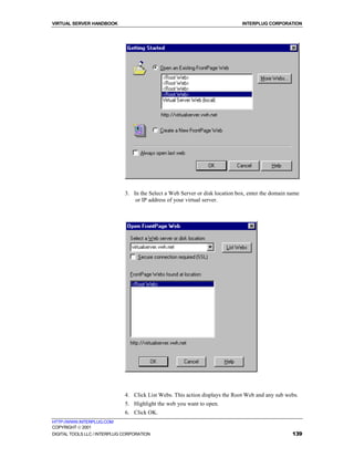 VIRTUAL SERVER HANDBOOK                                                        INTERPLUG CORPORATION




                              3. In the Select a Web Server or disk location box, enter the domain name
                                  or IP address of your virtual server.




                              4. Click List Webs. This action displays the Root Web and any sub webs.
                              5. Highlight the web you want to open.
                              6. Click OK.
HTTP://WWW.INTERPLUG.COM
COPYRIGHT  2001
DIGITAL TOOLS LLC / INTERPLUG CORPORATION                                                           139
 
