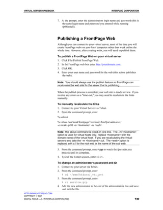 VIRTUAL SERVER HANDBOOK                                                         INTERPLUG CORPORATION



                              7. At the prompt, enter the administrators login name and password (this is
                                 the same login name and password you entered while running
                                 fp98install).



                              Publishing a FrontPage Web
                              Although you can connect to your virtual server, most of the time you will
                              create FrontPage webs on your local computer rather than work online the
                              whole time. However, after creating webs, you will need to publish them.

                              To publish a FrontPage Web on your virtual server
                              1. Click File/Publish FrontPage Web.
                              2. In the FrontPage web box enter http://yourdomain.com.
                              3. Click OK.
                              4. Enter your user name and password for the web (this action publishes
                                 the web).

                              Note: You should always use the publish feature so FrontPage can
                              recalculate the web site for the server that is publishing.

                              When the publish process is complete your web site is ready to view. If you
                              receive any errors as a "time-out," you may need to recalculate the links
                              manually.

                              To manually recalculate the links
                              1. Connect to your Virtual Server via Telnet.
                              2. From the command prompt, enter
                              % unlimit
                              % virtual /usr/local/frontpage/<version>/bin/fpsrvadm.exe /
                              -o recalc -p 80 -m <hostname> -w <web>

                              Note: The above command is typed on one line. The –m <hostname>
                              option is used for virtual hosts only, replace <hostname> with the
                              domain name of the virtual host. If you are recalculating the virtual
                              servers web take the –m <hostname> out. The <web> option is
                              replaced with a / for the root web or the name of the sub web.

                              3. From the command prompt, enter top to watch the fpsrvadm.exe
                                 process until its complete.
                              4. To exit the Telnet session, enter exit.

                              To change an administrator’s password and ID
                              1. Connect to your server via Telnet.
                              2. From the command prompt, enter
                                 % cd ~/www/htdocs/_vti_pvt
                              3. From the command prompt, enter:
                                 % vi service.grp
                              4. Add the new administrator to the end of the administrators line and save
                                 and exit the file.
HTTP://WWW.INTERPLUG.COM
COPYRIGHT  2001
DIGITAL TOOLS LLC / INTERPLUG CORPORATION                                                            140
 
