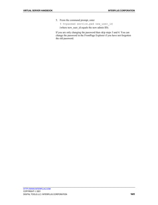 VIRTUAL SERVER HANDBOOK                                                        INTERPLUG CORPORATION



                              5. From the command prompt, enter
                                 % htpasswd service.pwd new_user_id
                                 (where new_user_id equals the new admin ID).
                              If you are only changing the password then skip steps 3 and 4. You can
                              change the password in the FrontPage Explorer if you have not forgotten
                              the old password.




HTTP://WWW.INTERPLUG.COM
COPYRIGHT  2001
DIGITAL TOOLS LLC / INTERPLUG CORPORATION                                                           141
 