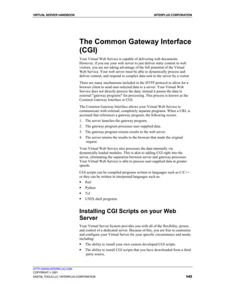 VIRTUAL SERVER HANDBOOK                                                           INTERPLUG CORPORATION




                              The Common Gateway Interface
                              (CGI)
                              Your Virtual Web Service is capable of delivering web documents.
                              However, if you use your web server to just deliver static content to web
                              visitors, you are not taking advantage of the full potential of the Virtual
                              Web Service. Your web server must be able to dynamically process and
                              deliver content, and respond to complex data sent to the server by a visitor.
                              There are many mechanisms included in the HTTP protocol to allow for a
                              browser client to send user-selected data to a server. Your Virtual Web
                              Service does not directly process the data; instead it passes the data to
                              external "gateway programs" for processing. This process is known as the
                              Common Gateway Interface or CGI.
                              The Common Gateway Interface allows your Virtual Web Service to
                              communicate with external, completely separate programs. When a URL is
                              accessed that references a gateway program, the following occurs:
                              1. The server launches the gateway program.
                              2. The gateway program processes user-supplied data.
                              3. The gateway program returns results to the web server.
                              4. The server returns the results to the browser that made the original
                                 request.
                              Your Virtual Web Service also processes the data internally via
                              dynamically loaded modules. This is akin to adding CGI right into the
                              server, eliminating the separation between server and gateway processes.
                              Your Virtual Web Service is able to process user-supplied data at greater
                              speeds.
                              CGI scripts can be compiled programs written in languages such as C/C++
                              or they can be written in interpreted languages such as:
                              !   Perl
                              !   Python
                              !   Tcl
                              !   UNIX shell programs


                              Installing CGI Scripts on your Web
                              Server
                              Your Virtual Server System provides you with all of the flexibility, power,
                              and control of a dedicated server. Because of this, you are free to customize
                              and configure your Virtual Server for your specific circumstance and needs,
                              including:
                              !   The ability to install your own custom developed CGI scripts
                              !   The ability to install CGI scripts that you have downloaded from a third
                                  party source.


HTTP://WWW.INTERPLUG.COM
COPYRIGHT  2001
DIGITAL TOOLS LLC / INTERPLUG CORPORATION                                                               143
 