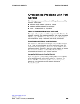 VIRTUAL SERVER HANDBOOK                                                              INTERPLUG CORPORATION




                              Overcoming Problems with Perl
                              Scripts
                              The following are common problems with Perl Scripts that are more fully
                              explained in this chapter:
                              !   Failure to upload your Perl script in ASCII mode.
                              !   Improper path specification of Perl interpreter.
                              !   Using a Perl 4 interpreter for Perl 5 script.

                              Failure to upload your Perl script in ASCII mode
                              Perl scripts, unlike compiled executables, are plain text files. Plain text files
                              should be transferred from your local computer to your Virtual Server using
                              ASCII mode (not BINARY mode). Failure to transfer your Perl scripts to
                              your Virtual Server in ASCII mode may result in 500 Server Errors.

                              Improper path specification of Perl interpreter
                              The first line of a Perl script indicates the path name of the Perl interpreter.
                              In the Virtual Server environment, the correct specification of your Perl
                              interpreter is "/usr/bin/perl". If you downloaded a Perl script from a third
                              party source, the Perl interpreter is most often defined based on the author's
                              host environment which may be different from the Virtual Server
                              environment (/usr/bin/perl is fairly common however).

                              Using a Perl 4 interpreter for a Perl 5 script
                              If you have uploaded a perl 5 script to your Virtual Server, ensure that the
                              script includes the proper path definition to the Perl 5 interpreter. The
                              location of the Perl 4 interpreter is specified as "/usr/bin/perl",
                              whereas the Perl 5 interpreter location should be specified as
                              "/usr/local/bin/perl".




HTTP://WWW.INTERPLUG.COM
COPYRIGHT  2001
DIGITAL TOOLS LLC / INTERPLUG CORPORATION                                                                  145
 