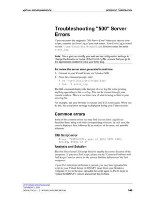 VIRTUAL SERVER HANDBOOK                                                            INTERPLUG CORPORATION




                              Troubleshooting "500" Server
                              Errors
                              If you encounter the enigmatic "500 Server Error" when you execute your
                              scripts, examine the Error Log of your web server. Your Error Log is stored
                              in your ~/usr/local/etc/httpd/logs directory under the name
                              error_log.

                              Note: Since you can modify your web server configuration settings to
                              change the location or name of the Error Log file, ensure that you go to
                              the appropriate location to view your Error Log.


                              To review the server error generated in real time
                              1. Connect to your Virtual Server via Telnet or SSH.
                              2. From the command prompt, enter
                                 % cd ~/usr/local/etc/httpd/logs
                                 % tail –f error_log

                              The tail command displays the last part of error log file while printing
                              anything appending to the error log. This can be viewed through your
                              console window. This is a real time view of what is being written to your
                              error log file.
                              For example, use your browser to execute your CGI script again. When you
                              do this, the actual error message is displayed during your Telnet session.


                              Common errors
                              Some of the common errors you may find in your Error Log file are
                              described here, along with their corresponding solutions. In each case, the
                              error is displayed first, followed by an analysis of the error, and possible
                              solutions.

                              CGI Script error
                                  Error: "HTTPd/CGI: exec of [CGI PATH INFO]
                                  failed, errno is 2"

                              Analysis and Solution
                              The first line of your CGI script failed to specify the correct location of the
                              interpreter. If you use a Perl script, please see the "Common Problems with
                              Perl Scripts" section above for the correct first line definition of the Perl
                              interpreter.
                              If your Perl interpreter definition is correct, you may have uploaded the
                              script to your Virtual Server in BINARY mode from your Windows
                              computer. If this is the case, uploaded the script again in ASCII mode to
                              replace the BINARY version and correct the problem.



HTTP://WWW.INTERPLUG.COM
COPYRIGHT  2001
DIGITAL TOOLS LLC / INTERPLUG CORPORATION                                                                 146
 