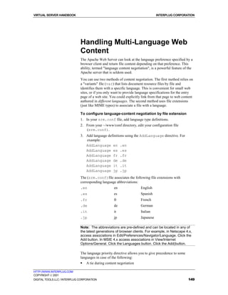 VIRTUAL SERVER HANDBOOK                                                          INTERPLUG CORPORATION




                              Handling Multi-Language Web
                              Content
                              The Apache Web Server can look at the language preference specified by a
                              browser client and return file content depending on that preference. This
                              ability, termed "language content negotiation", is a powerful feature of the
                              Apache server that is seldom used.
                              You can use two methods of content negotiation. The first method relies on
                              a "variants" file (var) that lists document resource files by file and
                              identifies them with a specific language. This is convenient for small web
                              sites, or if you only want to provide language specifications for the entry
                              page of a web site. You could explicitly link from that page to web content
                              authored in different languages. The second method uses file extensions
                              (just like MIME types) to associate a file with a language.

                              To configure language-content negotiation by file extension
                              1. In your srm.conf file, add language type definitions.
                              2. From your ~/www/conf directory, edit your configuration file
                                 (srm.conf).
                              3. Add language definitions using the AddLanguage directive. For
                                 example:
                                 AddLanguage en .en
                                 AddLanguage es .es
                                 AddLanguage fr .fr
                                 AddLanguage de .de
                                 AddLanguage it .it
                                 AddLanguage jp .jp
                              The (srm.conf)file associates the following file extensions with
                              corresponding language abbreviations:
                              .en                   en                English
                              .es                   es                Spanish
                              .fr                   fr                French
                              .de                   de                German
                              .it                   it                Italian
                              .jp                   jp                Japanese

                              Note: The abbreviations are pre-defined and can be located in any of
                              the latest generations of browser clients. For example, in Netscape 4.x,
                              access associations in Edit/Preferences/Navigator/Language. Click the
                              Add button. In MSIE 4.x access associations in View/Internet
                              Options/General. Click the Languages button. Click the Add(button.

                              The language priority directive allows you to give precedence to some
                              languages in case of the following:
                              !   A tie during content negotiation

HTTP://WWW.INTERPLUG.COM
COPYRIGHT  2001
DIGITAL TOOLS LLC / INTERPLUG CORPORATION                                                              149
 