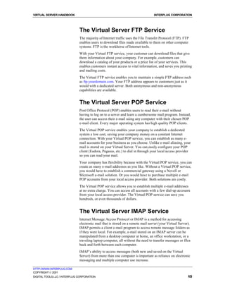 VIRTUAL SERVER HANDBOOK                                                          INTERPLUG CORPORATION




                              The Virtual Server FTP Service
                              The majority of Internet traffic uses the File Transfer Protocol (FTP). FTP
                              enables users to download files made available to them on other computer
                              systems. FTP is the workhorse of Internet tools.
                              With your Virtual FTP service, your customer can download files that give
                              them information about your company. For example, customers can
                              download a catalog of your products or a price list of your services. This
                              enables customers instant access to vital information, and saves you printing
                              and mailing costs.
                              The Virtual FTP service enables you to maintain a simple FTP address such
                              as ftp.yourdomain.com. Your FTP address appears to customers just as it
                              would with a dedicated server. Both anonymous and non-anonymous
                              capabilities are available.


                              The Virtual Server POP Service
                              Post Office Protocol (POP) enables users to read their e-mail without
                              having to log on to a server and learn a cumbersome mail program. Instead,
                              the user can access their e-mail using any computer with their chosen POP
                              e-mail client. Every major operating system has high quality POP clients.
                              The Virtual POP service enables your company to establish a dedicated
                              system a low cost, saving your company money on a constant Internet
                              connection. With your Virtual POP service, you can establish as many e-
                              mail accounts for your business as you choose. Unlike e-mail aliasing, your
                              mail is stored on your Virtual Server. You can easily configure your POP
                              client (Eudora, Pegasus, etc.) to dial in through your local access provider
                              so you can read your mail.
                              Your company has flexibility because with the Virtual POP service, you can
                              create as many e-mail addresses as you like. Without a Virtual POP service,
                              you would have to establish a commercial gateway using a Novell or
                              Microsoft e-mail solution. Or you would have to purchase multiple e-mail
                              POP accounts from your local access provider. Both solutions are costly.
                              The Virtual POP service allows you to establish multiple e-mail addresses
                              at no extra charge. You can access all accounts with a few dial-up accounts
                              from your local access provider. The Virtual POP service can save you
                              hundreds, or even thousands of dollars.


                              The Virtual Server IMAP Service
                              Internet Message Access Protocol or IMAP is a method for accessing
                              electronic mail that is stored on a remote mail server (your Virtual Server).
                              IMAP permits a client e-mail program to access remote message folders as
                              if they were local. For example, e-mail stored on an IMAP server can be
                              manipulated from a desktop computer at home, an office workstation, or a
                              traveling laptop computer, all without the need to transfer messages or files
                              back and forth between each computer.
                              IMAP’s ability to access messages (both new and saved on the Virtual
                              Server) from more than one computer is important as reliance on electronic
                              messaging and multiple computer use increase.

HTTP://WWW.INTERPLUG.COM
COPYRIGHT  2001
DIGITAL TOOLS LLC / INTERPLUG CORPORATION                                                                15
 