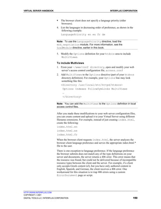 VIRTUAL SERVER HANDBOOK                                                         INTERPLUG CORPORATION



                              !   The browser client does not specify a language priority (older
                                  browsers).
                              4. List the languages in decreasing order of preference, as shown in the
                                 following example:
                                 LanguagePriority en es fr de

                              Note: To use the LanguagePriority directive, load the
                              mod_negotiation module. For more information, see the
                              LoadModule directive, earlier in this book.

                              5. Modify the Options definition for your htdocs area to include
                                 MultiViews.

                              To include Multiviews
                              1. From your ~/www/conf directory, open and modify your web
                                 server’s access control configuration file, access.conf
                              2. Add MultiViews to the Options directive (part of your htdocs
                                 directory definition). For example, your Options line may look
                                 something like this:
                                 <Directory /usr/local/etc/httpd/htdocs>
                                  Options Indexes FollowSymLinks MultiViews
                                  …
                                   </Directory>

                              Note: You can add the MultiViews to the Options definition in local
                              access control files.

                              After you made these modifications to your web server configuration files,
                              you can create content and upload it to your Virtual Server using different
                              filename extensions. For example, instead of just creating index.html,
                              create the following:
                              index.html.en
                              index.html.es
                              index.html.fr
                              When the browser client requests index.html, the server analyzes the
                              browser client language preference and serves the appropriate index.html.*
                              file to the user.
                              There is one exception to language preference. If the language preference
                              the browser submits does not match any of the type definitions on your
                              server and documents, the server returns a 406 error. This error means that
                              the resource was found, but could not be delivered because of incompatible
                              resource types between the client and the server. For example, if a client
                              only accepts Greek content (el), but you have only authored content in
                              English, Spanish, and German, the client receives a 406 error. One
                              workaround for this situation is to trap 406 errors using a custom
                              ErrorDocument page or script.




HTTP://WWW.INTERPLUG.COM
COPYRIGHT  2001
DIGITAL TOOLS LLC / INTERPLUG CORPORATION                                                             150
 