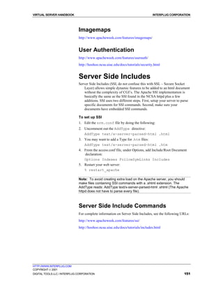 VIRTUAL SERVER HANDBOOK                                                          INTERPLUG CORPORATION




                              Imagemaps
                              http://www.apacheweek.com/features/imagemaps/


                              User Authentication
                              http://www.apacheweek.com/features/userauth/
                              http://hoohoo.ncsa.uiuc.edu/docs/tutorials/security.html


                              Server Side Includes
                              Server Side Includes (SSI, do not confuse this with SSL – Secure Socket
                                  Layer) allows simple dynamic features to be added to an html document
                                  without the complexity of CGI’s. The Apache SSI implementation is
                                  basically the same as the SSI found in the NCSA httpd plus a few
                                  additions. SSI uses two different steps. First, setup your server to parse
                                  specific documents for SSI commands. Second, make sure your
                                  documents have embedded SSI commands.

                              To set up SSI
                              1. Edit the srm.conf file by doing the following:
                              2. Uncomment out the AddType directive:
                                 AddType text/x-server-parsed-html .html
                              3. You may want to add a Type for .htm files:
                                 AddType text/x-server-parsed-html .htm
                              4. From the access.conf file, under Options, add Include/Root Document
                                 declaration:
                                 Options Indexes FollowSymLinks Includes
                              5. Restart your web server:
                                 % restart_apache

                              Note: To avoid creating extra load on the Apache server, you should
                              make files containing SSI commands with a .shtml extension. The
                              AddType reads: AddType text/x-server-parsed-html .shtml (The Apache
                              httpd does not have to parse every file).



                              Server Side Include Commands
                              For complete information on Server Side Includes, see the following URLs:
                              http://www.apacheweek.com/features/ssi/
                              http://hoohoo.ncsa.uiuc.edu/docs/tutorials/includes.html




HTTP://WWW.INTERPLUG.COM
COPYRIGHT  2001
DIGITAL TOOLS LLC / INTERPLUG CORPORATION                                                               151
 
