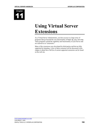 VIRTUAL SERVER HANDBOOK                                                           INTERPLUG CORPORATION


  Chapter


11
                              Using Virtual Server
                              Extensions
                              As a Virtual Server Administrator, you have access to a large array of
                              programs that go beyond the core functionality of httpd, ftp, pop, and smtp.
                              These programs extend the capability and functionality of your Server and
                              are referred to as "extensions."
                              Many of the extensions were developed by third parties and but are fully
                              supported by Interplug. A few of these extension will be discussed in this
                              chapter in detail but a full list of current supported extensions can be found
                              on the web site.




HTTP://WWW.INTERPLUG.COM
COPYRIGHT  2001
DIGITAL TOOLS LLC / INTERPLUG CORPORATION                                                                152
 