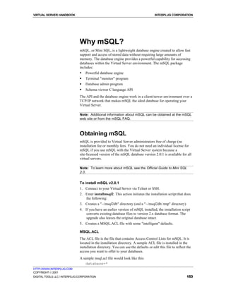 VIRTUAL SERVER HANDBOOK                                                             INTERPLUG CORPORATION




                              Why mSQL?
                              mSQL, or Mini SQL, is a lightweight database engine created to allow fast
                              support and access of stored data without requiring large amounts of
                              memory. The database engine provides a powerful capability for accessing
                              databases within the Virtual Server environment. The mSQL package
                              includes:
                              !   Powerful database engine
                              !   Terminal "monitor" program
                              !   Database admin program
                              !   Schema viewer C language API
                              The API and the database engine work in a client/server environment over a
                              TCP/IP network that makes mSQL the ideal database for operating your
                              Virtual Server.

                              Note: Additional information about mSQL can be obtained at the mSQL
                              web site or from the mSQL FAQ.



                              Obtaining mSQL
                              mSQL is provided to Virtual Server administrators free of charge (no
                              installation fee or monthly fees. You do not need an individual license for
                              mSQL if you use mSQL with the Virtual Server system because a
                              site-licensed version of the mSQL database version 2.0.1 is available for all
                              virtual servers.

                              Note: To learn more about mSQL see the Official Guide to Mini SQL
                              2.0.


                              To install mSQL v2.0.1
                              1. Connect to your Virtual Server via Telnet or SSH.
                              2. Enter installmsql2. This action initiates the installation script that does
                                 the following:
                              3. Creates a "~/msql2db" directory (and a "~/msql2db/.tmp" directory)
                              4. If you have an earlier version of mSQL installed, the installation script
                                  converts existing database files to version 2.x database format. The
                                  upgrade also leaves the original database intact.
                              5. Creates a MSQL.ACL file with some "intelligent" defaults.

                              MSQL.ACL
                              The ACL file is the file that contains Access Control Lists for mSQL. It is
                              located in the installation directory. A sample ACL file is installed in the
                              installation directory. You can use the defaults or edit this file to reflect the
                              access you want to offer to your databases.
                              A sample msql.acl file would look like this:
                                  database=*
HTTP://WWW.INTERPLUG.COM
COPYRIGHT  2001
DIGITAL TOOLS LLC / INTERPLUG CORPORATION                                                                   153
 