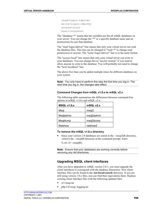 VIRTUAL SERVER HANDBOOK                                                            INTERPLUG CORPORATION



                                   read=login-iderver
                                   write=login-iderver
                                   access=local
                                   host=localhost
                              The "database=*" means that the variables are for all mSQL databases on
                              your server. You can change the "*" to a specific database name and set
                              permissions for just that database.
                              The "read=login-iderver" line means that only your virtual server can read
                              the database files. This line can be changed to "read=*" to change read
                              permissions to anyone. The "write=login-iderver" line is in the same format.
                              The "access=local" line means that only your virtual server can write to
                              your databases. You can change this to "access=remote" if you want to
                              allow anyone to write to the database. You will probably not need to change
                              the "host=localhost" line.
                              The above five lines can be added multiple times for different databases on
                              your system.

                              Note: You only have to perform this step the first time you log in. The
                              next time you log in, the changes take effect.


                              Command Changes from mSQL v1.0.x to mSQL v2.x
                              The following table summarizes the differences between command-line
                              options in mSQL v1.0.x and mSQL v2.x:
                                  MSQL v1.0.x              mSQL v2.x
                                  Msql                     msql2
                                  Msqladmin                msql2admin
                                  Msqldump                 msql2dump
                                  Relshow                  relshow2

                              To remove the mSQL v1.0.x directory
                              !    Since your version 2.0 databases are stored in the ~/msql2db directory,
                                   remove the ~/msqldb directory at the command prompt. Enter
                                   % rm -rf ~/msqldb]

                              Note: Ensure that your databases are working correctly before
                              removing any old directories.


                              Upgrading MSQL client interfaces
                              After you have upgraded to mSQL version 2.0.1, you must upgrade the
                              client interfaces to correspond with the database directories. New client
                              interface files can be found in the /usr/local/contrib directory. If you are
                              still using version 1.0.x files, you can find their equivalents there. Replace
                              existing client interface files with the following updated files:
                              !    w3-msql.tar
                              !    php-2.0-msql_logging.tar

HTTP://WWW.INTERPLUG.COM
COPYRIGHT  2001
DIGITAL TOOLS LLC / INTERPLUG CORPORATION                                                                 154
 