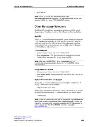 VIRTUAL SERVER HANDBOOK                                                           INTERPLUG CORPORATION



                              !   perl5.004.tar

                              Note: mSQL v1.0.x tar files are still available in the
                              /usr/local/contrib/msql1 directory. The only Perl5 tar file archive that
                              supports mSQL v2.x is the PERL5.004.TAR archive.



                              Other Database Solutions
                              MySQL and PostgreSQL are other database solutions available free of
                              charge on your virtual server system. We will mention these briefly here.

                              MySQL
                              MySQL is a relational database management system (rdbms) developed by
                              T.c.X. DataKonsult in Sweden. MySQL provides users with a powerful
                              multi-user, multi-threaded SQL (Structured Query Language) database
                              solution that is fast, robust, and easy to use. MySQL is free of charge to
                              our Virtual Server Administrators.

                              To install MySQL
                              1. Connect to your Virtual Server via Telnet or SSH.
                              2. Enter installmysql. This action initiates the installation script that
                                 installs all the necessary files for you to run MySQL.

                              Note: After you install MySQL it is not necessary to run the
                              mysql_install_db as described in Section 6.7 of the MySQL official
                              documentation.


                              Using the MySQL Client
                              1. Connect to your Virtual Server via Telnet or SSH.
                              2. Enter mysql -u root. This command will start the MySQL client as the
                                 root user.

                              MySQL Documentation and Support
                              MySQL has an excellent reference manual detailing the complete use of
                              MySQL. This manual can be found at:
                                  http://www.tcx.se/doc.html
                              Manual pages are also available on each Virtual Server and can be accessed
                              by typing the following during a Telnet session with your Virtual Server:
                                  % man mysql

                              Note: While we offer this solution, we do not provide support for MySQL
                              beyond the installation procedure that is presented above. Consult the
                              manual or numerous other resources located at the MySQL website for
                              further assistance. The official MySQL website is located at
                              http://www.tcx.se/:




HTTP://WWW.INTERPLUG.COM
COPYRIGHT  2001
DIGITAL TOOLS LLC / INTERPLUG CORPORATION                                                                 155
 