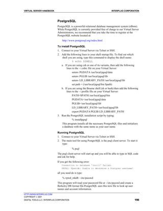 VIRTUAL SERVER HANDBOOK                                                           INTERPLUG CORPORATION



                              PostgreSQL
                              PostgreSQL is a powerful relational database management system (rdbms).
                              While PostgreSQL is currently provided free of charge to our Virtual Server
                              Administrators, we recommend that you take the time to register at the
                              PostgreSQL website located at:
                                  http://www.postgresql.org/index.html

                              To install PostgreSQL
                              1. Connect to your Virtual Server via Telnet or SSH.
                              2. Add the following lines to your shell startup file. To find out which
                                  shell you are using, type this command to display the shell name:
                                            % echo $SHELL
                                 a. If you are using csh or one of its variants, then add the following
                                      lines to the ~/.cshrc file on your Virtual Server:
                                            setenv PGDATA /usr/local/pgsql/data
                                            setenv PGLIB /usr/local/pgsql/lib
                                            setenv LD_LIBRARY_PATH /usr/local/pgsql/lib
                                            set path = (/usr/local/pgsql/bin $path)
                                  b. If you are using the Bourne shell (sh or bash) then add the following
                                      lines to the ~/.profile file on your Virtual Server:
                                            PATH=$PATH:/usr/local/pgsql/bin
                                            PGDATA=/usr/local/pgsql/data
                                            PGLIB=/usr/local/pgsql/lib
                                            LD_LIBRARY_PATH=/usr/local/pgsql/lib
                                            export PGDATA PGLIB LD_LIBRARY_PATH
                              3. Run the PostgreSQL installation script by typing:
                                            % installpgsql
                                  This program installs all the necessary PostgreSQL files and initializes
                                  a database with the same name as your user name.

                              Running PostgreSQL
                              1. Connect to your Virtual Server via Telnet or SSH.
                              2. The main tool for using PostgreSQL is the psql client server. To start it
                                 type:
                                            % psql
                              The psql client server will start up and you will be able to type in SQL code
                              and ask for help.
                              If you get the following error:
                                  Connection to database '(null)' failed.
                                  FATAL: PQsetdb: Unable to determine a Postgres username!

                              all you need do is type:
                                  % vpwd_mkdb ~/etc/passwd
                              This program will read your password file at ~/etc/passwd and create a
                              Berkeley DB format file.PostgreSQL uses this new file to look up user
                              names and account information.
HTTP://WWW.INTERPLUG.COM
COPYRIGHT  2001
DIGITAL TOOLS LLC / INTERPLUG CORPORATION                                                                 156
 