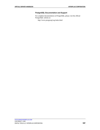 VIRTUAL SERVER HANDBOOK                                                        INTERPLUG CORPORATION



                              PostgreSQL Documentation and Support
                              For complete documentation on PostgreSQL, please visit the official
                              PostgreSQL website at:
                                  http://www.postgresql.org/index.html




HTTP://WWW.INTERPLUG.COM
COPYRIGHT  2001
DIGITAL TOOLS LLC / INTERPLUG CORPORATION                                                           157
 