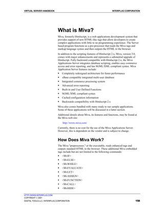 VIRTUAL SERVER HANDBOOK                                                          INTERPLUG CORPORATION




                              What is Miva?
                              Miva, formerly Htmlscript, is a web applications development system that
                              provides support of new HTML-like tags that allow developers to create
                              complex applications with little to no programming experience. The Server
                              based program functions as a pre-processor that reads the Miva tags and
                              markup language syntax and then outputs the HTML to the browser.
                              In addition to the scripting features of Htmlscript 2.x, Miva, version 3.0,
                              comes with major enhancements and represents a substantial upgrade of
                              Htmlscript. Fully backward compatible with Htmlscript 2.x, the Miva
                              Applications Server integrates database scripting, enables easy commerce
                              access and error reporting, and has SGML/XML compliant syntax. Miva
                              Application Server features include:
                              !   Completely redesigned architecture for faster performance
                              !   xBase compatible integrated multi-user database
                              !   Integrated commerce processing system
                              !   Advanced error reporting
                              !   Built-in and User Defined Functions
                              !   SGML/XML compliant syntax
                              !   Cached configuration information
                              !   Backwards compatibility with Htmlscript 2.x
                              Miva also comes bundled with many ready to run sample applications.
                              Some of these applications will be discussed in a latter section.
                              Additional details about Miva, its features and functions, may be found at
                              the Miva web site:
                                  http://www.miva.com/
                              Currently, there is no cost for the use of the Miva Applications Server.
                              However, this is dependent on the vendor and is subject to change.


                              How Does Miva Work?
                              The Miva "preprocessor," or the executable, reads enhanced tags and
                              outputs standard HTML to the browser. These additional Miva embedded
                              tags include but are not limited to the following commands:
                              !   <MvIF>
                              !   <MvELSE>
                              !   <MvWHILE>
                              !   <MvEVALUATE>
                              !   <MvLET>
                              !   <MvASSIGN>
                              !   <MvFUNCTION>
                              !   <MvCALL>
                              !   <MvHIDE>

HTTP://WWW.INTERPLUG.COM
COPYRIGHT  2001
DIGITAL TOOLS LLC / INTERPLUG CORPORATION                                                                158
 