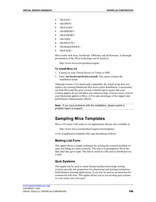 VIRTUAL SERVER HANDBOOK                                                              INTERPLUG CORPORATION



                              !   <MvEXIT>
                              !   <MvOPEN>
                              !   <MvCLOSE>
                              !   <MvIMPORT>
                              !   <MvEXPORT>
                              !   <MvADD>
                              !   <MvDELETE>
                              !   <MvMAKEINDEX>
                              !   <MvPACK>
                              Miva works with Java, JavaScript, VBScript, and all browsers. A thorough
                              presentation of the Miva technology can be found at:
                                  http://www.miva.com/products/engine/

                              To install Miva 3.0
                              1. Connect to your Virtual Server via Telnet or SSH.
                              2. Enter /usr/local/contrib/miva-install. This action initiates the
                                 installation script.
                              Although version 3.0 is backwards compatible, the install script does not
                              replace any existing Htmlscript files from a prior distribution. Concurrently
                              run both Miva and the prior version of htmlscript to ensure that your
                              existing applets do not introduce any unknown bugs. If errors occur, convert
                              your htmlscript applets to Miva v3.0 to take advantage of the support and
                              performance enhancements offered.

                              Note: If you have problems with the installation, please submit a
                              problem report to support.



                              Sampling Miva Templates
                              Miva v3.0 comes with ready-to-run applications that are also available at:
                                  http://www.miva.com/products/engine/mia/templates/
                              A list of application template titles and descriptions follows.

                              Mailing List Form
                              This applet shows a simple technique for solving the common problem of
                              users not filling in a form correctly. The user is re-prompted to fill in the
                              data until they get it right. The data is stored in a file and or distributed via
                              e-mail.

                              Quiz Systems
                              This applet can be used to create Intranet product knowledge testing
                              systems, provide test preparation for educational and training institutions,
                              build distance learning applications. It can also be used as an attraction for
                              commercial web sites. This applet allows you to run existing quiz systems
                              or even create your own quiz!


HTTP://WWW.INTERPLUG.COM
COPYRIGHT  2001
DIGITAL TOOLS LLC / INTERPLUG CORPORATION                                                                   159
 