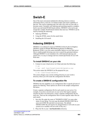 VIRTUAL SERVER HANDBOOK                                                           INTERPLUG CORPORATION




                              Swish-E
                              One of the most convenient methods for allowing clients to retrieve
                              information from a web site is to build an index and search capability of
                              that site. This can be a daunting task, but with a few tools on your side, it
                              becomes easier. Normally web indexing and searching requires a complex,
                              hard to use and install WAIS-based solution. SWISH-E is the tool to get
                              around this complex WAIS-based solution that most use. SWISH-E can be
                              used by learning the following:
                              !   Indexing SWISH-E
                              !   Using the HTML source for the search form
                              !   Installing the CGI search


                              Indexing SWISH-E
                              SWISH-E is an enhanced version of SWISH (written by Kevin Hughes).
                              SWISH-E stands for Simple Web Indexing System for Humans -
                              Enhanced. With it, you can create searchable indexes on your Web server
                              files to enable people browsing your site to search the generated indexes.
                              Although SWISH-E is not intended to be a full-featured indexing and
                              search tool, it is easy to manage and was created specifically for use with
                              Web sites.

                              To install SWISH-E on your site
                              1. Connect to your virtual server via Telnet and enter the following:
                                  % cd
                                  % tar -xvf /usr/local/contrib/swish-e.tar
                              This action untars the SWISH-E tar file prepared for you.
                                  % cd ~/usr/local/swish-e
                              This action changes your current working directory to your swish-e
                              directory where you will create the configuration file below.

                              To create a SWISH-E configuration file
                              SWISH-E has the capability to use configuration files to specify all sorts of
                              options for indexing. These options are shown in the sample configuration
                              file below.
                              Create a separate configuration file for each search on your server. For
                              example, if you have several users on your server that require separate
                              searches for their own directories, create a separate configuration file for
                              each user. Then use the configuration files to create separate index files for
                              each search.
                              1. Save this file under the name of "WEBSITE.CONF" (or some other
                                 name of your liking. You can copy the default SWISH.CONF file to
                                 your own CONF file and edit it as necessary. The default
                                 SWISH.CONF file will need to be changed before it will work on your
                                 system as its variables will not work as they are.)
                              2. Place the file in your ~/usr/local/swish-e directory.
HTTP://WWW.INTERPLUG.COM
COPYRIGHT  2001
DIGITAL TOOLS LLC / INTERPLUG CORPORATION                                                                161
 