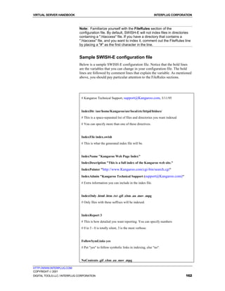 VIRTUAL SERVER HANDBOOK                                                                 INTERPLUG CORPORATION



                              Note: Familiarize yourself with the FileRules section of the
                              configuration file. By default, SWISH-E will not index files in directories
                              containing a ".htaccess" file. If you have a directory that contains a
                              ".htaccess" file, and you want to index it, comment out the FileRules line
                              by placing a "#" as the first character in the line.


                              Sample SWISH-E configuration file
                              Below is a sample SWISH-E configuration file. Notice that the bold lines
                              are the variables that you can change in your configuration file. The bold
                              lines are followed by comment lines that explain the variable. As mentioned
                              above, you should pay particular attention to the FileRules sections.




                               # Kangaroo Technical Support, support@Kangaroo.com, 3/11/95


                               IndexDir /usr/home/Kangaroo/usr/local/etc/httpd/htdocs/
                               # This is a space-separated list of files and directories you want indexed
                               # You can specify more than one of these directives.


                               IndexFile index.swish
                               # This is what the generated index file will be.


                               IndexName "Kangaroo Web Page Index"
                               IndexDescription "This is a full index of the Kangaroo web site."

                               IndexPointer "http://www.Kangaroo.com/cgi-bin/search.cgi"

                               IndexAdmin "Kangaroo Technical Support (support@Kangaroo.com)"
                               # Extra information you can include in the index file.


                               IndexOnly .html .htm .txt .gif .xbm .au .mov .mpg
                               # Only files with these suffixes will be indexed.


                               IndexReport 3
                               # This is how detailed you want reporting. You can specify numbers
                               # 0 to 3 - 0 is totally silent, 3 is the most verbose.


                               FollowSymLinks yes
                               # Put "yes" to follow symbolic links in indexing, else "no".


                               NoContents .gif .xbm .au .mov .mpg

HTTP://WWW.INTERPLUG.COM
COPYRIGHT  2001
DIGITAL TOOLS LLC / INTERPLUG CORPORATION                                                                   162
 