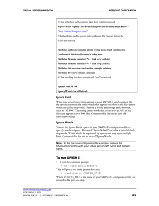VIRTUAL SERVER HANDBOOK                                                               INTERPLUG CORPORATION




                               # Files with these suffixes do not have their contents indexed,
                               ReplaceRules replace "/usr/home/Kangaroo/usr/local/etc/httpd/htdocs"

                               "http://www.Kangaroo.com"
                               # ReplaceRules enables you to make pathname file changes before the
                               # files are indexed.


                               FileRules pathname contains admin testing demo trash construction
                               Confidential FileRules filename is index.html
                               FileRules filename contains # % ~ .bak .orig .old old.
                               FileRules filename contains # % ~ .bak .orig .old old.
                               FileRules title contains construction example pointers
                               FileRules directory contains .htaccess
                               # Files matching the above criteria will *not* be indexed


                               IgnoreLimit 50 100

                               IgnoreWords SwishDefault

                              Ignore Limit
                              When you set an IgnoreLimit option in your SWISH-E configuration file,
                              the option automatically omits words that appear too often in the files (these
                              words are called stopwords). Specify a whole percentage and a number,
                              such as "50 100." The setting omits words that occur in over 50% of the
                              files and appear in over 100 files. Comment this line out to turn off
                              auto-stopwording.

                              Ignore Words
                              You set the IgnoreWords option in your SWISH-E configuration file to
                              specify words to ignore. The word "SwishDefault" includes a list of default
                              stopwords. Words should be separated by spaces and may span multiple
                              lines. Comment this line out to turn off IgnoreWords.

                              Note: In the previous configuration file example, replace the
                              KANGAROO entries with your virtual server path name and domain
                              name.


                              To run SWISH-E
                              1. From the command prompt:
                                  % cd ~/usr/local/swish-e
                              This will place you in the proper directory.
                                  % ./swish-e -c CONFIG_FILE
                              Where CONFIG_FILE is the name of your SWISH-E configuration file you
                              created in the previous step.


HTTP://WWW.INTERPLUG.COM
COPYRIGHT  2001
DIGITAL TOOLS LLC / INTERPLUG CORPORATION                                                               163
 