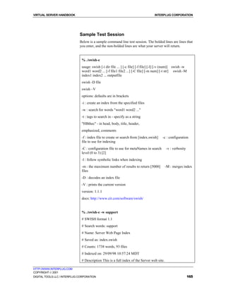 VIRTUAL SERVER HANDBOOK                                                            INTERPLUG CORPORATION




                              Sample Test Session
                              Below is a sample command line test session. The bolded lines are lines that
                              you enter, and the non-bolded lines are what your server will return.


                               % ./swish-e
                               usage: swish [-i dir file ... ] [-c file] [-f file] [-l] [-v (num)] swish -w
                               word1 word2 ... [-f file1 file2 ...] [-C file] [-m num] [-t str] swish -M
                               index1 index2 ... outputfile
                               swish -D file
                               swish –V
                               options: defaults are in brackets
                               -i : create an index from the specified files
                               -w : search for words "word1 word2 ..."
                               -t : tags to search in - specify as a string
                               "HBthec" - in head, body, title, header,
                               emphasized, comments
                               -f : index file to create or search from [index.swish]    -c : configuration
                               file to use for indexing
                               -C : configuration file to use for metaNames in search       -v : verbosity
                               level (0 to 3) [2]
                               -l : follow symbolic links when indexing
                               -m : the maximum number of results to return [5000]          -M : merges index
                               files
                               -D : decodes an index file
                               -V : prints the current version
                               version: 1.1.1
                               docs: http://www.eit.com/software/swish/


                               % ./swish-e -w support
                               # SWISH format 1.1
                               # Search words: support
                               # Name: Server Web Page Index
                               # Saved as: index.swish
                               # Counts: 1738 words, 93 files
                               # Indexed on: 29/09/98 10:57:24 MDT
                               # Description This is a full index of the Server web site.

HTTP://WWW.INTERPLUG.COM
COPYRIGHT  2001
DIGITAL TOOLS LLC / INTERPLUG CORPORATION                                                                    165
 