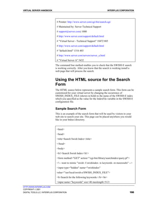 VIRTUAL SERVER HANDBOOK                                                          INTERPLUG CORPORATION




                               # Pointer: http://www.server.com/cgi-bin/search.cgi/
                               # Maintained by: Server Technical Support
                               # support@server.com) 1000
                               # http://www.server.com/support/default.html
                               # "Virtual Server - Technical Support" 10472 885
                               # http://www.server.com/support/default.html
                               # "default.html" 1316 403
                               # http://www.server.com/servers/server_a.html
                               # "Virtual Server A" 5432
                              The command line method enables you to check that the SWISH-E search
                              is working correctly. After you know that the search is working install a
                              web page that will process the search.


                              Using the HTML source for the Search
                              Form
                              The HTML source below represents a sample search form. This form can be
                              customized for your virtual server by changing the occurrence of
                              SWISH_INDEX_FILE (shown in bold) to the name of the SWISH-E index
                              which you specified as the value for the IndexFile variable in the SWISH-E
                              configuration file.

                              Sample Search Form
                              This is an example of the search form that will be used by visitors to your
                              web site to search your site. This page can be placed anywhere you would
                              like in your htdocs directory.


                               <html>
                               <head>
                               <title>Search Swish Index</title>
                               </head>
                               <body>
                               <h1>Search Swish Index</h1>
                               <form method="GET" action="/cgi-bin/library/searchindex/query.pl">
                               <!-- want to mimic "swish -f swishindex -w keywords -m maxresults" -->
                               <input type="hidden" name="swishindex"
                               value="/usr/local/swish-e/SWISH_INDEX_FILE">
                               <b>Search for the following keywords:</b><br>
                               <input name="keywords" size=40 maxlength=512>
HTTP://WWW.INTERPLUG.COM
COPYRIGHT  2001
DIGITAL TOOLS LLC / INTERPLUG CORPORATION                                                              166
 