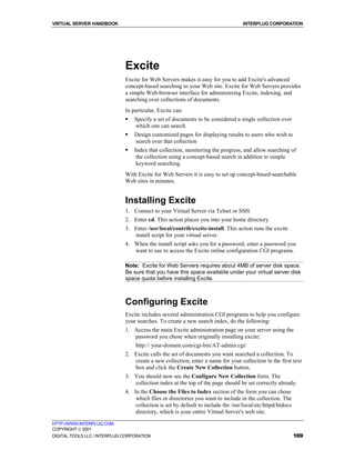 VIRTUAL SERVER HANDBOOK                                                            INTERPLUG CORPORATION




                              Excite
                              Excite for Web Servers makes it easy for you to add Excite's advanced
                              concept-based searching to your Web site. Excite for Web Servers provides
                              a simple Web-browser interface for administering Excite, indexing, and
                              searching over collections of documents.
                              In particular, Excite can:
                              !   Specify a set of documents to be considered a single collection over
                                  which one can search
                              !   Design customized pages for displaying results to users who wish to
                                  search over that collection
                              !   Index that collection, monitoring the progress, and allow searching of
                                   the collection using a concept-based search in addition to simple
                                   keyword searching.
                              With Excite for Web Servers it is easy to set up concept-based-searchable
                              Web sites in minutes.


                              Installing Excite
                              1. Connect to your Virtual Server via Telnet or SSH.
                              2. Enter cd. This action places you into your home directory.
                              3. Enter /usr/local/contrib/excite-install. This action runs the excite
                                 install script for your virtual server.
                              4. When the install script asks you for a password, enter a password you
                                 want to use to access the Excite online configuration CGI programs.

                              Note: Excite for Web Servers requires about 4MB of server disk space.
                              Be sure that you have this space available under your virtual server disk
                              space quota before installing Excite.



                              Configuring Excite
                              Excite includes several administration CGI programs to help you configure
                              your searches. To create a new search index, do the following:
                              1. Access the main Excite administration page on your server using the
                                 password you chose when originally installing excite:
                                  http:// your-domain.com/cgi-bin/AT-admin.cgi/
                              2. Excite calls the set of documents you want searched a collection. To
                                 create a new collection, enter a name for your collection in the first text
                                 box and click the Create New Collection button.
                              3. You should now see the Configure New Collection form. The
                                 collection index at the top of the page should be set correctly already.
                              4. In the Choose the Files to Index section of the form you can chose
                                  which files or directories you want to include in the collection. The
                                  collection is set by default to include the /usr/local/etc/httpd/htdocs
                                  directory, which is your entire Virtual Server's web site.

HTTP://WWW.INTERPLUG.COM
COPYRIGHT  2001
DIGITAL TOOLS LLC / INTERPLUG CORPORATION                                                                   169
 