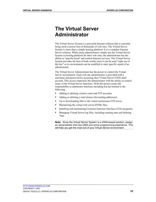 VIRTUAL SERVER HANDBOOK                                                          INTERPLUG CORPORATION




                              The Virtual Server
                              Administrator
                              The Virtual Server System is a powerful Internet solution that is currently
                              being used to power tens of thousands of web sites. The Virtual Server
                              System is more than a simple hosting platform. It is a complete Internet
                              Server solution. While many administrators simply use the Virtual Server
                              System as hosting platform for their web sites, the administrator has the
                              ability to "pop the hood" and control Internet services. The Virtual Server
                              System provides the best of both worlds since it can be used "right out of
                              the box" or its environment can be modified to meet specific needs of an
                              administrator.
                              The Virtual Server Administrator has the power to control the Virtual
                              Server environment. Each web site administrator is provided with a
                              username and password for accessing their Virtual Server UNIX shell
                              account. This access empowers the administrator with the ability to control
                              many of the Virtual Server functions. With this power comes the
                              responsibility to administer functions including but not limited to the
                              following:
                              !   Adding or deleting virtual e-mail and FTP accounts.
                              !   Adding or deleting e-mail aliases (forwarding addresses).
                              !   Up or downloading files to the virtual anonymous FTP server.
                              !   Maintaining the virtual web server HTML files.
                              !   Installing and maintaining Common Gateway Interface (CGI) programs.
                              !   Managing Virtual Server log files, including running stats and deleting
                                  logs.

                              Note: Since the Virtual Server System is a UNIX-based solution, assign
                              an administrator that has UNIX and some programming experience. This
                              will help you get the most out of your Virtual Server environment




HTTP://WWW.INTERPLUG.COM
COPYRIGHT  2001
DIGITAL TOOLS LLC / INTERPLUG CORPORATION                                                               17
 