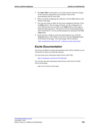 VIRTUAL SERVER HANDBOOK                                                          INTERPLUG CORPORATION



                              5. The Index Filter section allows you to fine tune the inclusion of pages
                                 in the search by using filters you can define. Click on the
                                 documentation link for more help.
                              6. When you finish configuring the collection, click the Save button at the
                                 bottom of the page.
                              7. You can now create an index for the newly configured collection. Click
                                 the Index button. The next page will show you the configuration of
                                 your collection and you can click on the Index button on this page to
                                 begin the indexing process. The process will run in the background on
                                 your Virtual Server. You can monitor progress by clicking on the View
                                 Logs button.
                              8. Excite also has a utility to create the search page for you. Click the
                                 Generate button. After filling out the form, click the Generate button
                                 at the bottom of the page. Your search page will be located at:
                                   http://yourdomain.com/Excite/AT-<collection_name>query.html


                              Excite Documentation
                              The Excite installation contains documentation that will be installed on your
                              Virtual Server when you install the software.
                              You can locate more information about Excite at this URL:
                                  http://yourdomain.com/Excite/AT-help.html
                              You can also get more information about Excite at the Excite for Web
                              Servers home page:
                                  http://www.excite.com/navigate/




HTTP://WWW.INTERPLUG.COM
COPYRIGHT  2001
DIGITAL TOOLS LLC / INTERPLUG CORPORATION                                                             170
 
