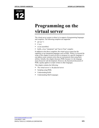 VIRTUAL SERVER HANDBOOK                                                          INTERPLUG CORPORATION


  Chapter


12
                              Programming on the
                              virtual server
                              The virtual server system is robust in its support of programming languages
                              and compilers. The following compilers are supported:
                              !   gcc (g++)
                              !   C (cc)
                              !   as (an assembler)
                              !   Kaffe, a Java "interpreter" and "Just in Time" compiler.
                              In addition to the above compilers, the virtual server system has the
                              capability to run interpreted languages such as PERL. While it is beyond the
                              scope of this chapter to teach you how to program in a specific language, it
                              can address some common errors that are encountered when using these
                              utilities. Initially, this chapter discusses PERL because it is the language
                              most chosen for web development. However, the theoretical discussion of
                              PERL equally applies to scripts written in other languages.
                              This chapter contains the following:
                              !   The virtual server vs. the physical server
                              !   Scripting using PERL
                              !   Understanding Kaffe
                              !   Understanding Shell Languages




HTTP://WWW.INTERPLUG.COM
COPYRIGHT  2001
DIGITAL TOOLS LLC / INTERPLUG CORPORATION                                                            171
 
