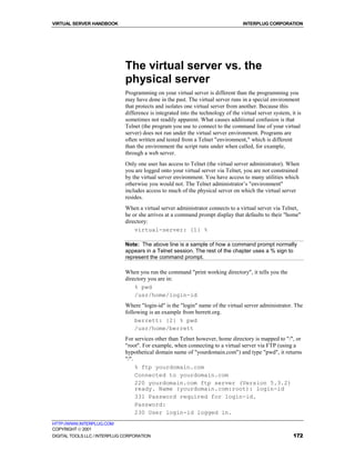VIRTUAL SERVER HANDBOOK                                                            INTERPLUG CORPORATION




                              The virtual server vs. the
                              physical server
                              Programming on your virtual server is different than the programming you
                              may have done in the past. The virtual server runs in a special environment
                              that protects and isolates one virtual server from another. Because this
                              difference is integrated into the technology of the virtual server system, it is
                              sometimes not readily apparent. What causes additional confusion is that
                              Telnet (the program you use to connect to the command line of your virtual
                              server) does not run under the virtual server environment. Programs are
                              often written and tested from a Telnet "environment," which is different
                              than the environment the script runs under when called, for example,
                              through a web server.
                              Only one user has access to Telnet (the virtual server administrator). When
                              you are logged onto your virtual server via Telnet, you are not constrained
                              by the virtual server environment. You have access to many utilities which
                              otherwise you would not. The Telnet administrator’s "environment"
                              includes access to much of the physical server on which the virtual server
                              resides.
                              When a virtual server administrator connects to a virtual server via Telnet,
                              he or she arrives at a command prompt display that defaults to their "home"
                              directory:
                                  virtual-server: {1} %

                              Note: The above line is a sample of how a command prompt normally
                              appears in a Telnet session. The rest of the chapter uses a % sign to
                              represent the command prompt.

                              When you run the command "print working directory", it tells you the
                              directory you are in:
                                  % pwd
                                  /usr/home/login-id
                              Where "login-id" is the "login" name of the virtual server administrator. The
                              following is an example from berrett.org.
                                  berrett: {2} % pwd
                                  /usr/home/berrett
                              For services other than Telnet however, home directory is mapped to "/", or
                              "root". For example, when connecting to a virtual server via FTP (using a
                              hypothetical domain name of "yourdomain.com") and type "pwd", it returns
                              "/".
                                   % ftp yourdomain.com
                                   Connected to yourdomain.com
                                   220 yourdomain.com ftp server (Version 5.3.2)
                                   ready. Name (yourdomain.com:root): login-id
                                   331 Password required for login-id.
                                   Password:
                                   230 User login-id logged in.
HTTP://WWW.INTERPLUG.COM
COPYRIGHT  2001
DIGITAL TOOLS LLC / INTERPLUG CORPORATION                                                                 172
 