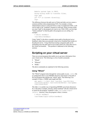 VIRTUAL SERVER HANDBOOK                                                          INTERPLUG CORPORATION



                                  Remote system type is UNIX.
                                  Using binary mode to transfer files.
                                  ftp> pwd
                                  257 "/" is current directory.
                                  ftp>
                              The difference between the path seen in Telnet and other services causes a
                              common problem when programming CGI's. For example, at times
                              Administrators desire to send mail from a script. In traditional UNIX, a call
                              can be made to the "sendmail" program to send mail. When writing scripts,
                              you must "path" to the program you want to run. With UNIX, you can type
                              "which sendmail" to find the path to the program you are calling. For
                              example:
                                  % which sendmail
                                  /usr/sbin/sendmail
                              Using "which" in the above example returns path to the physical server
                              Sendmail, rather than your personal virtual server Sendmail that resides on
                              the physical server. Using which for locating a programs path can be
                              misleading since the path used in CGI scripts need to be valid when run in
                              the virtual environment. This problem is addressed in the following
                              sections.


                              Scripting on your virtual server
                              There are several programs that enable you to get more information from
                              your virtual server. The following is a list of useful commands:
                              !   "Which"
                              !   "Whereis"
                              !   "PERL"
                              The above commands are explained in the following sections.

                              Using "Which"
                              The "Which" program looks through the various paths in your .cshrc file
                              (a configuration file in your $HOME directory) and returns to the path of
                              the first program that matches the "which" query. The following is an
                              example of what a .CSHRC path might look like:
                                  set path = (~/bin /bin /usr/bin /usr/X11/bin
                                  /usr/contrib/bin /usr/contrib/mh/bin /usr/games
                                  /usr/local/bin)
                              The tilde (~) is another way of specifying $HOME (your home directory).
                              So, in the above example, entering "which sendmail" tells the virtual server
                              to search for the program "sendmail" in the /usr/home/login-
                              id/bin/ directory. Since the program is there, it returns:
                                  % which sendmail
                                  /usr/home/login-id/bin/sendmail




HTTP://WWW.INTERPLUG.COM
COPYRIGHT  2001
DIGITAL TOOLS LLC / INTERPLUG CORPORATION                                                              173
 